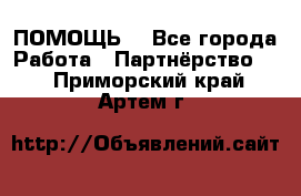 ПОМОЩЬ  - Все города Работа » Партнёрство   . Приморский край,Артем г.